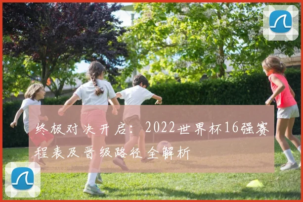 终极对决开启：2022世界杯16强赛程表及晋级路径全解析