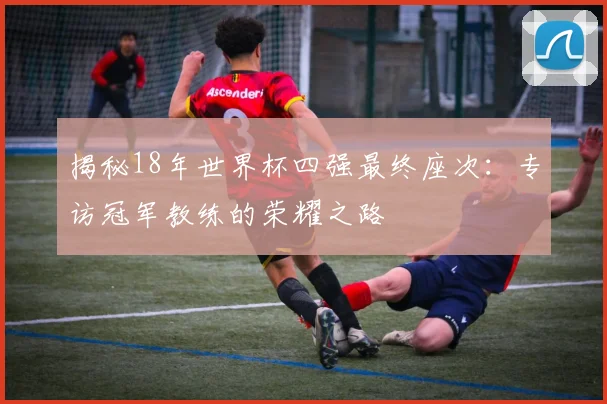 揭秘18年世界杯四强最终座次：专访冠军教练的荣耀之路