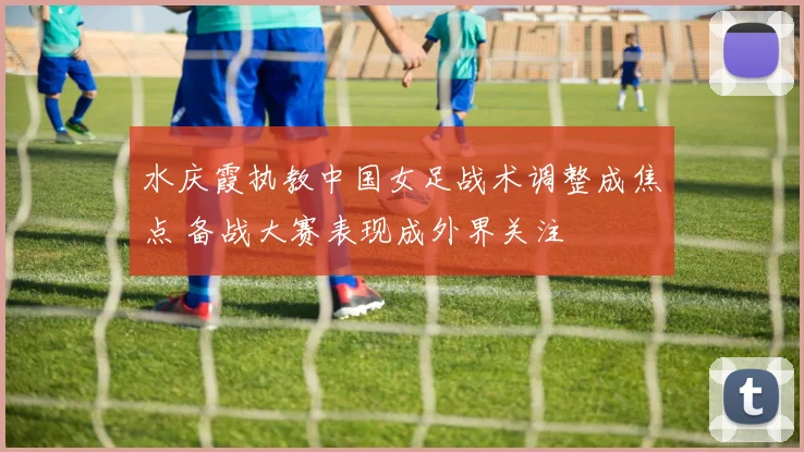 水庆霞执教中国女足战术调整成焦点 备战大赛表现成外界关注