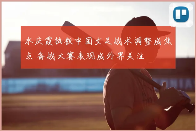 水庆霞执教中国女足战术调整成焦点 备战大赛表现成外界关注