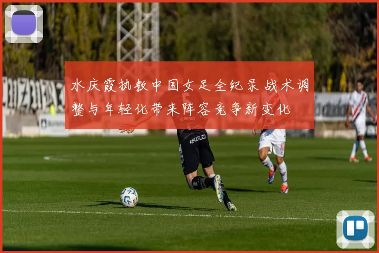 水庆霞执教中国女足全纪录 战术调整与年轻化带来阵容竞争新变化