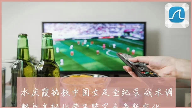 水庆霞执教中国女足全纪录 战术调整与年轻化带来阵容竞争新变化