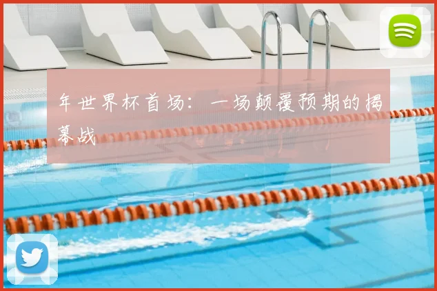 年世界杯首场:一场颠覆预期的揭幕战