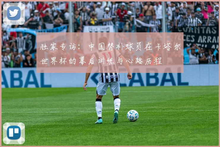 独家专访:中国替补球员在卡塔尔世界杯的幕后训练与心路历程