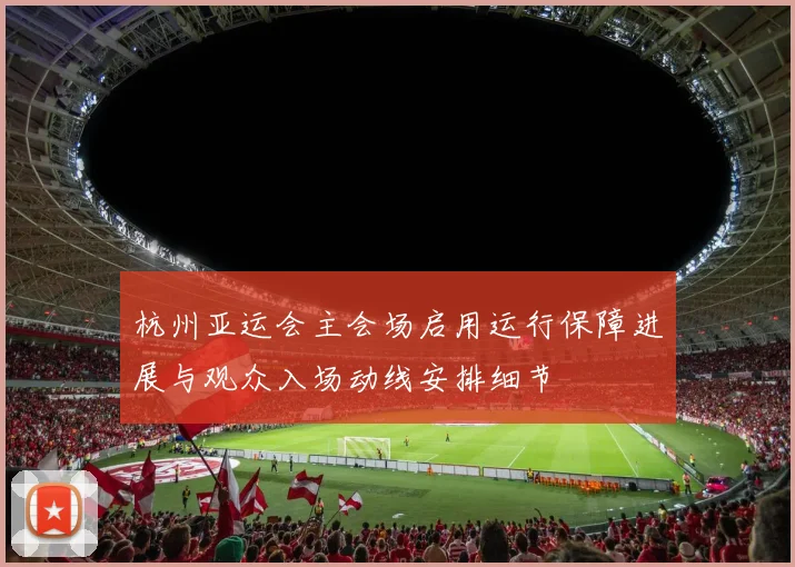 杭州亚运会主会场启用运行保障进展与观众入场动线安排细节