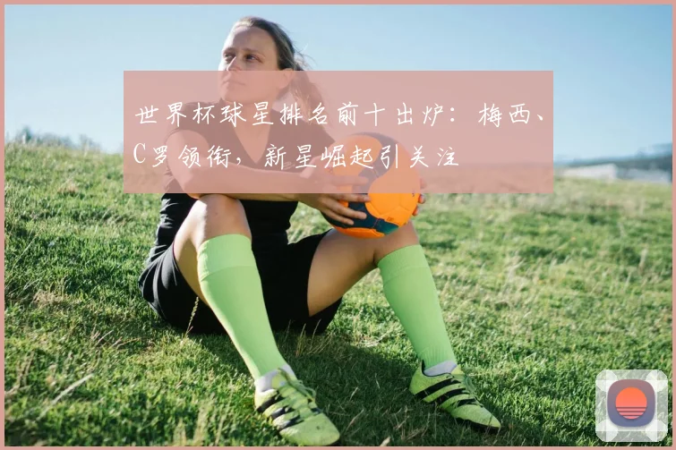 世界杯球星排名前十出炉:梅西、C罗领衔,新星崛起引关注